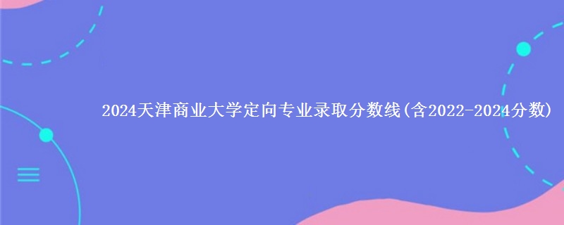 2024天津商业大学定向专业录取分数线(含2022-2024分数)