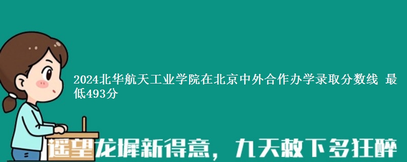 2024北华航天工业学院在北京中外合作办学在湖南哪个专业分数线最低 最低493分