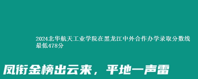 2024北华航天工业学院在黑龙江中外合作办学在湖南哪个专业分数线最低 最低478分