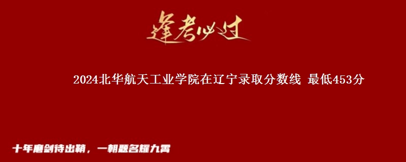 2024北华航天工业学院在辽宁录取分数线 最低453分