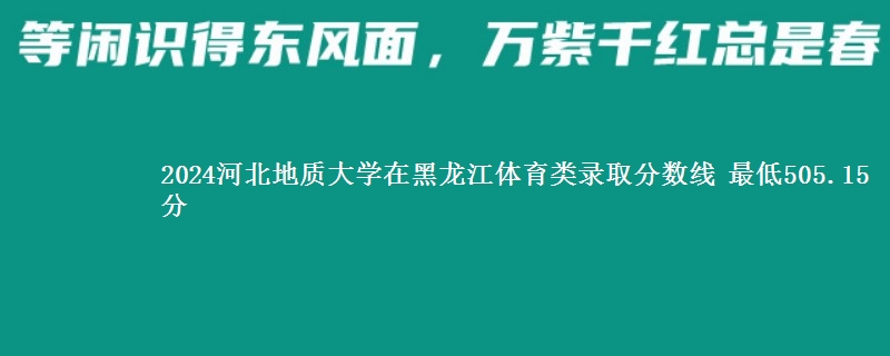 2024河北地质大学在黑龙江体育类在湖南哪个专业分数线最低 最低505.15分