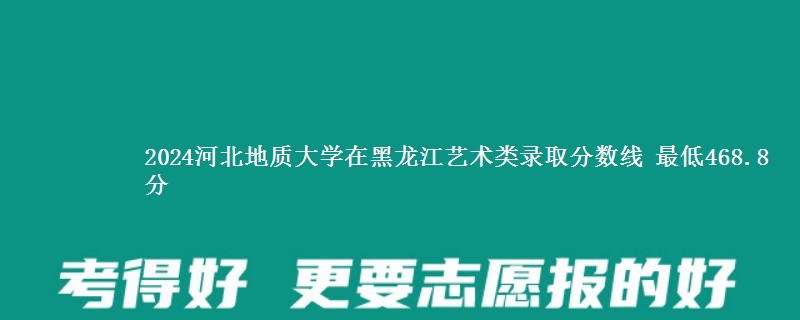 2024河北地质大学在黑龙江艺术类在湖南哪个专业分数线最低 最低468.8分