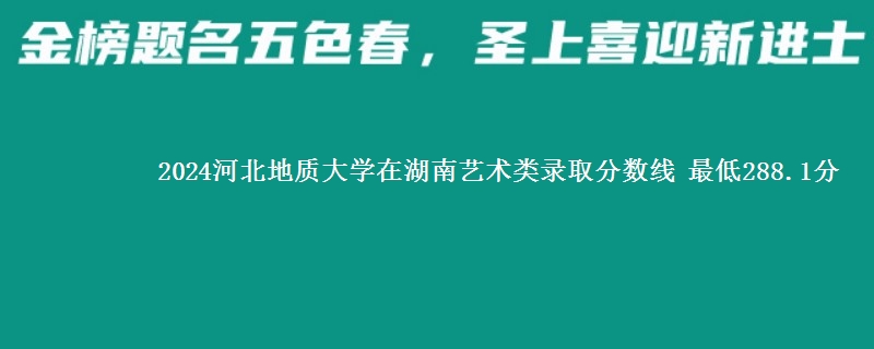 2024河北地质大学在湖南艺术类在湖南哪个专业分数线最低 最低288.1分