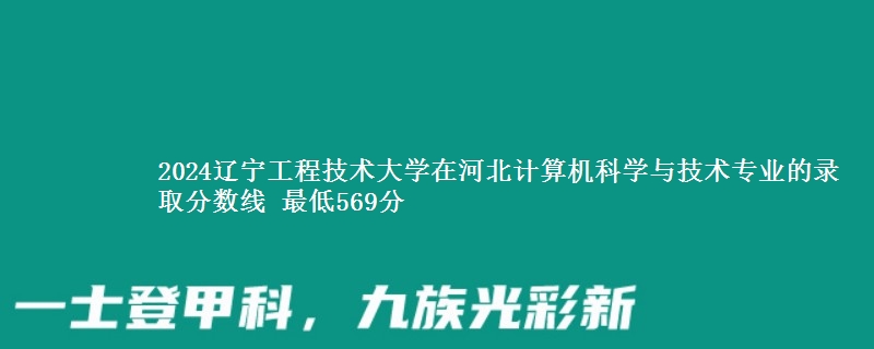 2024辽宁工程技术大学在河北计算机科学与技术专业的录取分数线 最低569分