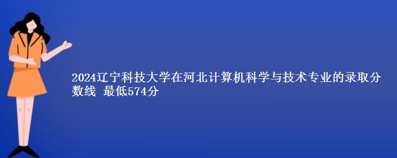 2024辽宁科技大学在河北计算机科学与技术专业的录取分数线 最低574分