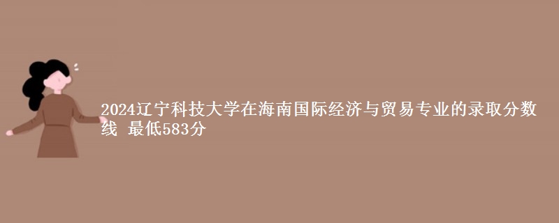 2024辽宁科技大学在海南国际经济与贸易专业的录取分数线 最低583分