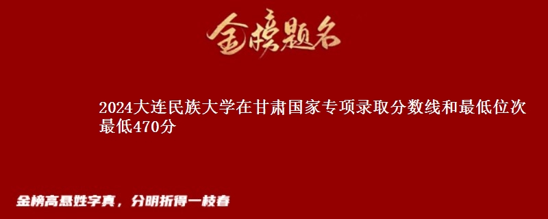 2024大连民族大学在甘肃国家专项录取分数线和最低位次 最低470分