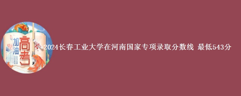 2024长春工业大学在河南国家专项录取分数线 最低543分