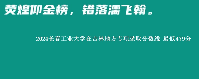 2024长春工业大学在吉林地方专项录取分数线 最低479分