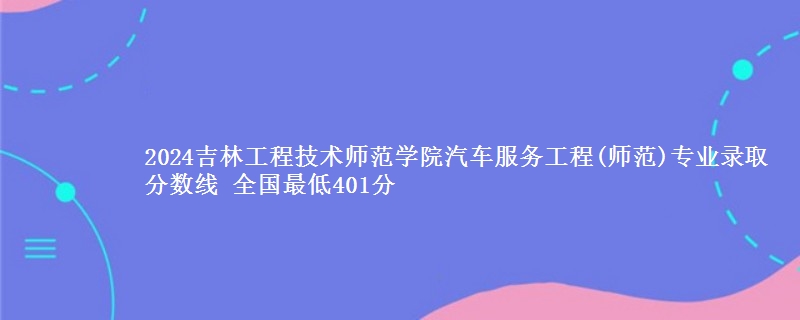 2024吉林工程技术师范学院汽车服务工程(师范)专业录取分数线 全国最低401分