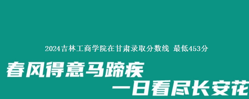 2024吉林工商学院在甘肃录取分数线 最低453分