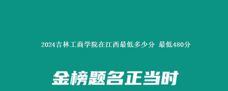 2024吉林工商学院在江西最低多少分 最低480分