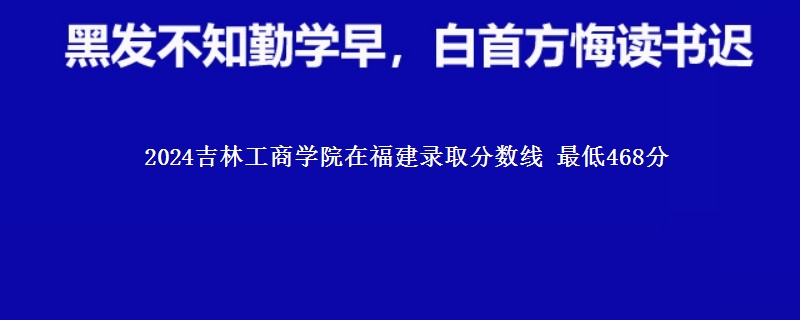 2024吉林工商学院在福建录取分数线 最低468分