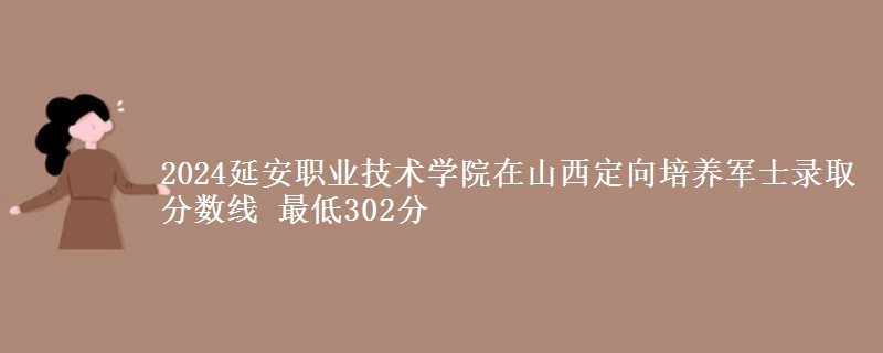 2024延安职业技术学院在山西定向培养军士录取分数线 最低302分