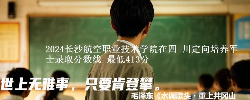 2024长沙航空职业技术学院在四 川定向培养军士录取分数线 最低413分