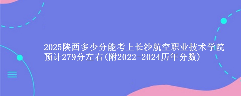 2025陕西多少分能考上长沙航空职业技术学院 预计279分左右(附2022-2024历年分数)