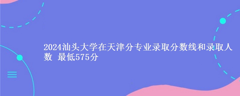 2024汕头大学在天津分专业录取分数线和录取人数 最低575分