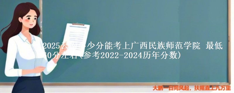 2025云南多少分能考上广西民族师范学院 最低60分左右(参考2022-2024历年分数)