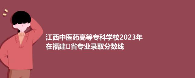 江西中医药高等专科学校2023年在福建
省专业录取分数线