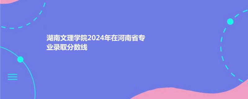 湖南文理学院2024年在河南省专业录取分数线