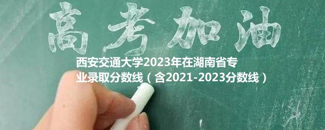 西安交通大学2023年在湖南省专业录取分数线（含2021-2023分数线）