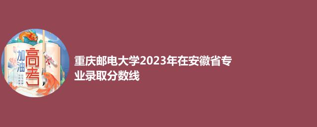 重庆邮电大学2023年在安徽省专业录取分数线