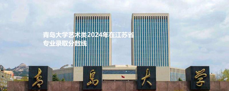 青岛大学艺术类2024年在江苏省专业录取分数线