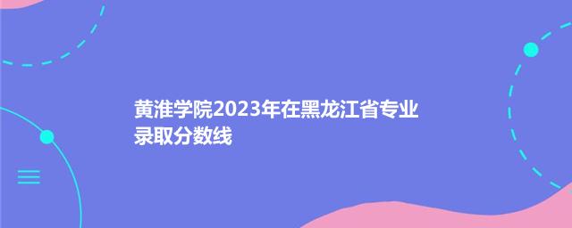 黄淮学院2023年在黑龙江省专业录取分数线