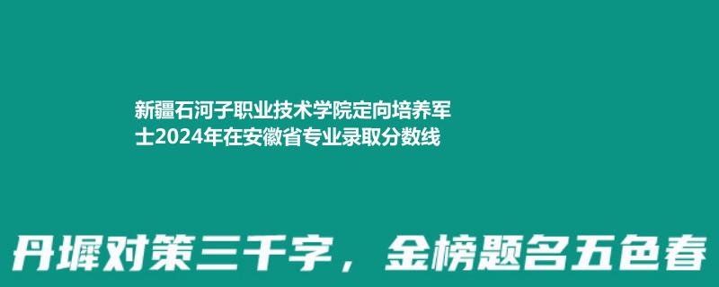 新疆石河子职业技术学院定向培养军士2024在安徽专业录取分数线