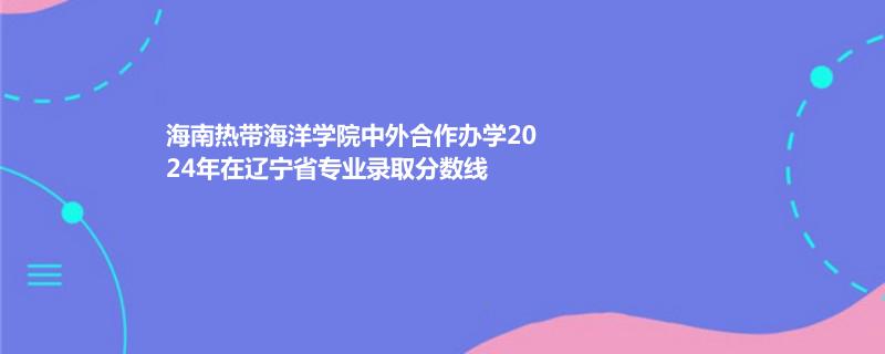 海南热带海洋学院中外合作办学2024年在辽宁省专业录取分数线