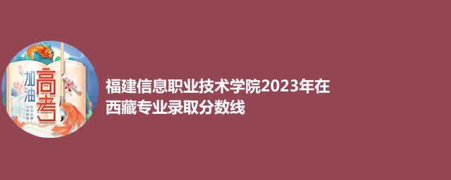 福建信息职业技术学院2023年在西藏专业录取分数线