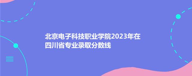 北京电子科技职业学院2023年在四川专业录取分数线