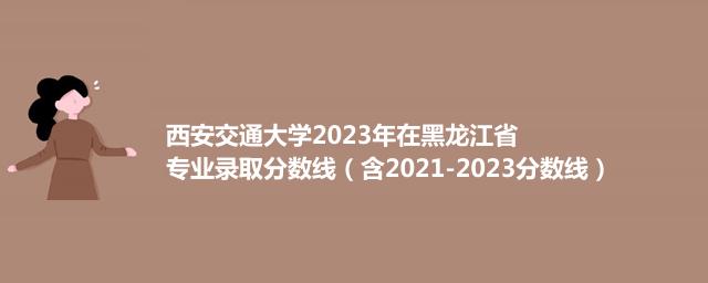 西安交通大学2023年在黑龙江省专业录取分数线（含2021-2023分数线）