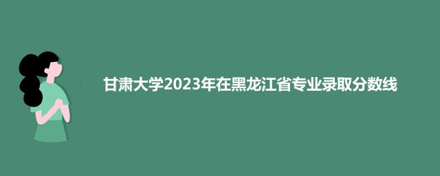 甘肃大学2023年在黑龙江省专业录取分数线
