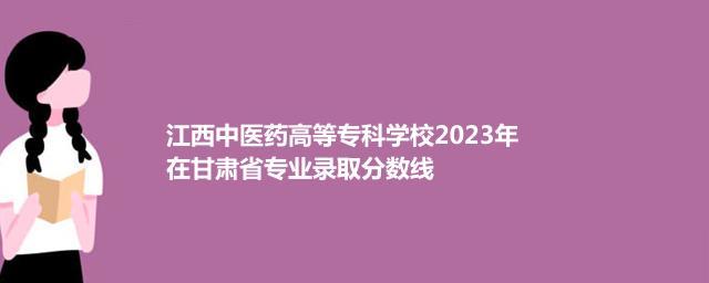 江西中医药高等专科学校2023年在甘肃省专业录取分数线