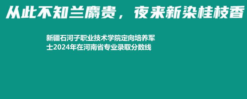 新疆石河子职业技术学院定向培养军士2024年在河南省专业录取分数线