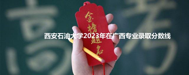 西安石油大学2023年在广西专业录取分数线