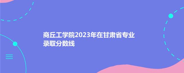 商丘工学院2023年在甘肃省专业录取分数线