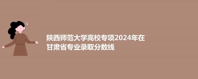 陕西师范大学高校专项2024年在甘肃省专业录取分数线