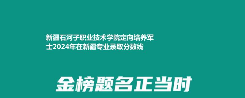 新疆石河子职业技术学院定向培养军士2024年在新疆专业录取分数线