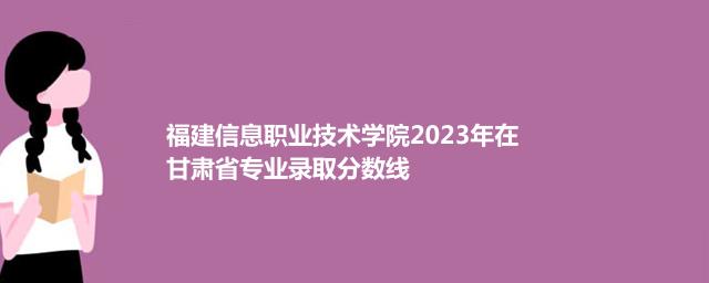福建信息职业技术学院2023年在甘肃省专业录取分数线