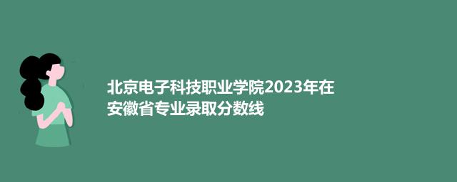 北京电子科技职业学院2023年在安徽专业录取分数线