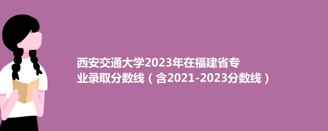 西安交通大学2023年在福建省专业录取分数线（含2021-2023分数线）