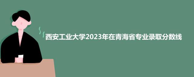 西安工业大学2023年在青海省专业录取分数线