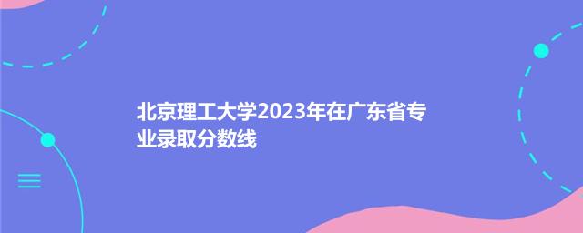 北京理工大学2023年在广东省专业录取分数线