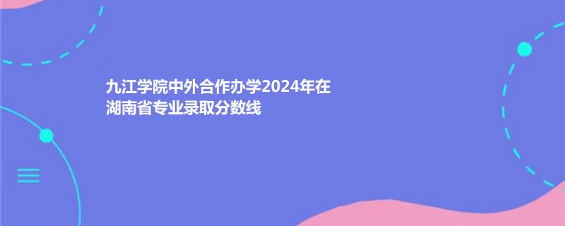 九江学院中外合作办学2024年在湖南省专业录取分数线