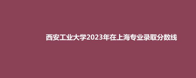 西安工业大学2023年在上海专业录取分数线