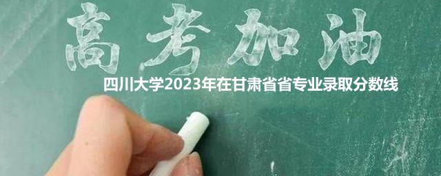 四川大学2023年在甘肃省省专业录取分数线