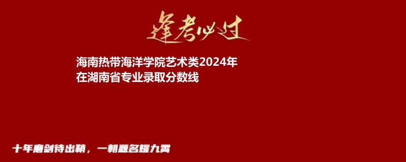 海南热带海洋学院艺术类2024高考湖南专业录取分数线